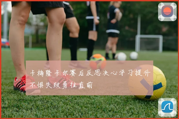 卡梅隆卡尔赛后反思决心学习提升不惧失败勇往直前