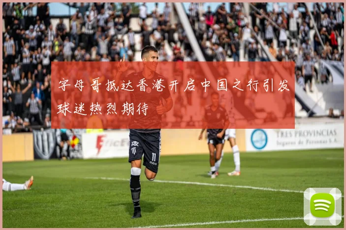 字母哥抵达香港开启中国之行引发球迷热烈期待