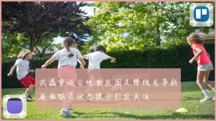武磊重返合练激发国足锋线竞争新局面球员状态提升引发关注