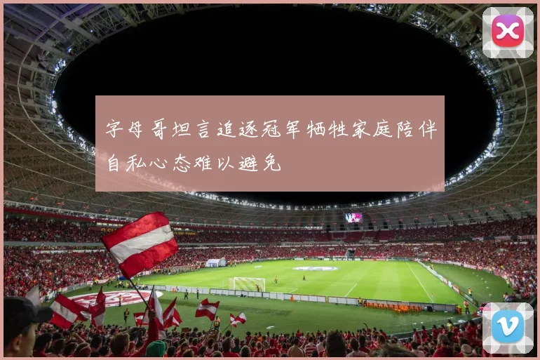 字母哥坦言追逐冠军牺牲家庭陪伴自私心态难以避免