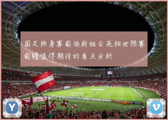 国足热身赛前场新组合亮相世预赛前瞻值得期待的看点分析
