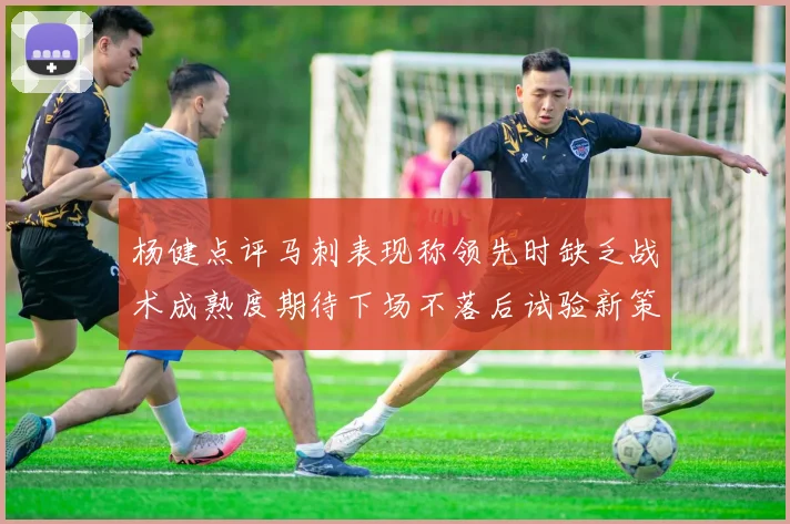 杨健点评马刺表现称领先时缺乏战术成熟度期待下场不落后试验新策略