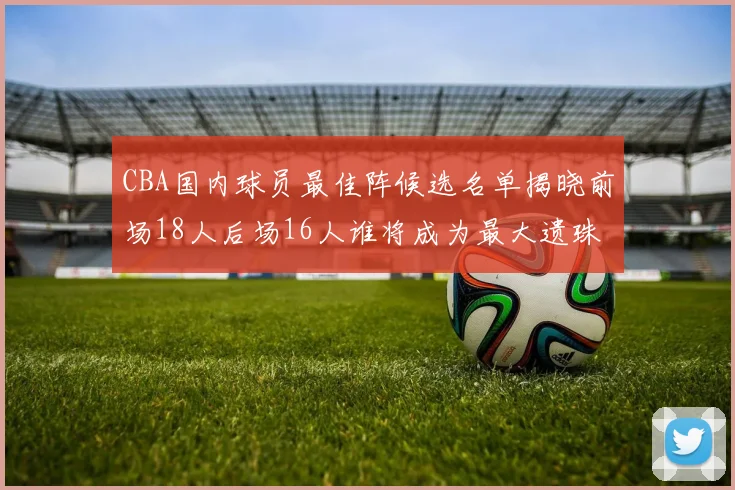 CBA国内球员最佳阵候选名单揭晓前场18人后场16人谁将成为最大遗珠
