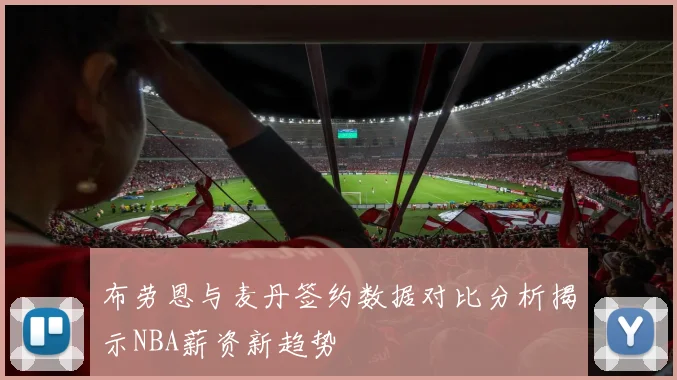 布劳恩与麦丹签约数据对比分析揭示NBA薪资新趋势