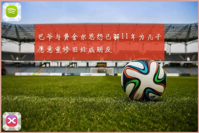 巴爷与费舍尔恩怨已解11年为儿子愿意重修旧好成朋友