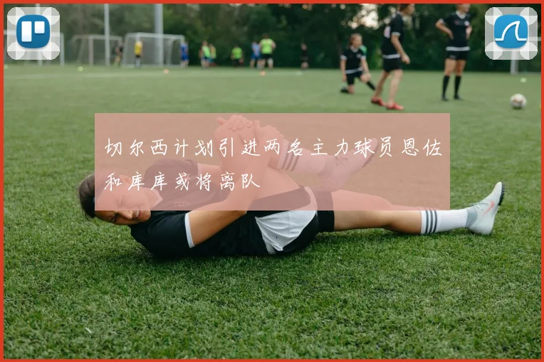 切尔西计划引进两名主力球员恩佐和库库或将离队