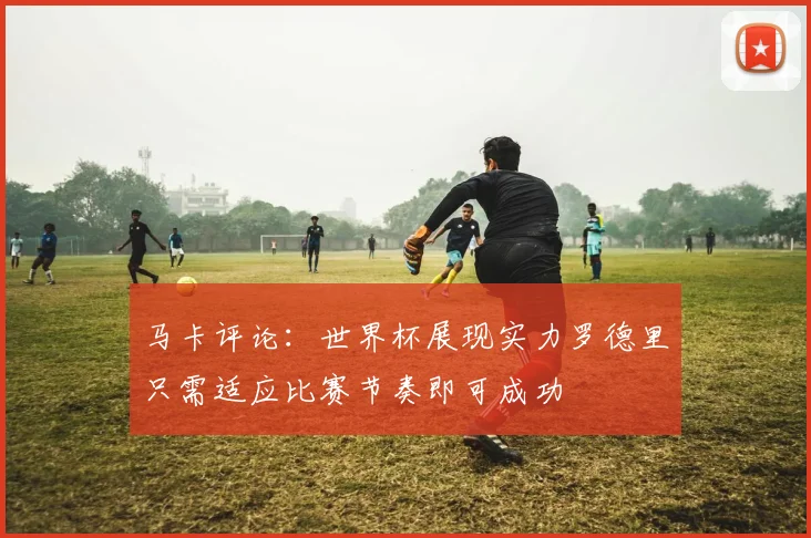 马卡评论：世界杯展现实力罗德里只需适应比赛节奏即可成功
