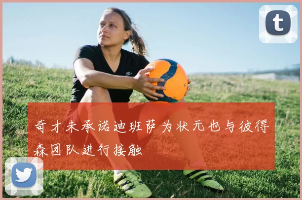 奇才未承诺迪班萨为状元也与彼得森团队进行接触