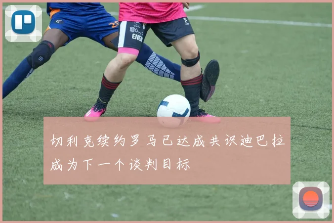 切利克续约罗马已达成共识迪巴拉成为下一个谈判目标