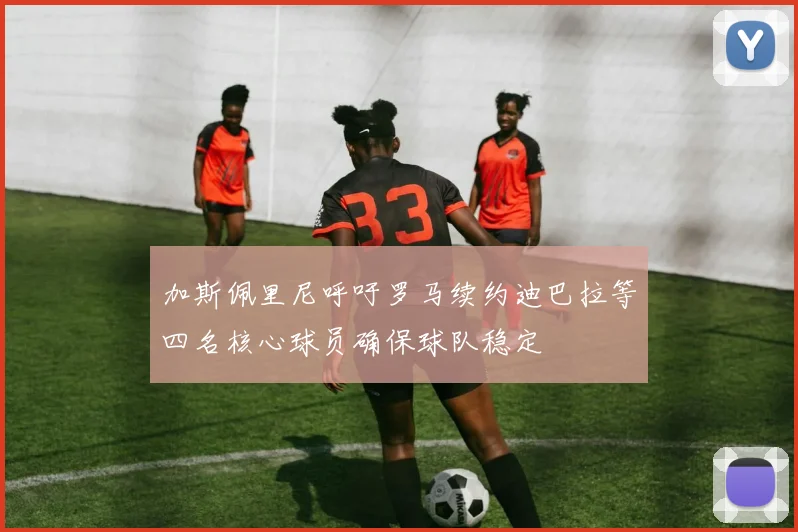 加斯佩里尼呼吁罗马续约迪巴拉等四名核心球员确保球队稳定