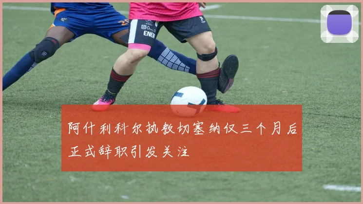 阿什利科尔执教切塞纳仅三个月后正式辞职引发关注