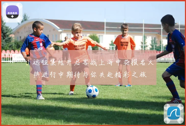 远征集结开启客战上海申花报名火热进行中期待与你共赴精彩之旅