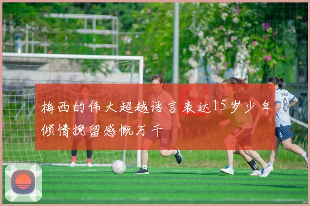 梅西的伟大超越语言表达15岁少年倾情挽留感慨万千
