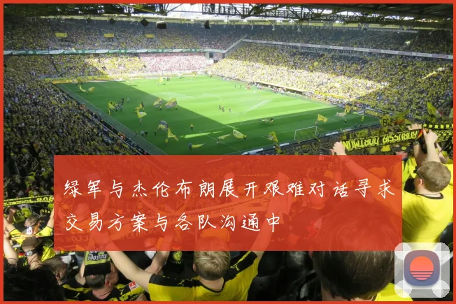 绿军与杰伦布朗展开艰难对话寻求交易方案与各队沟通中