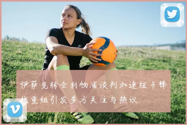 伊萨克转会利物浦谈判加速纽卡锋线重组引发多方关注与热议