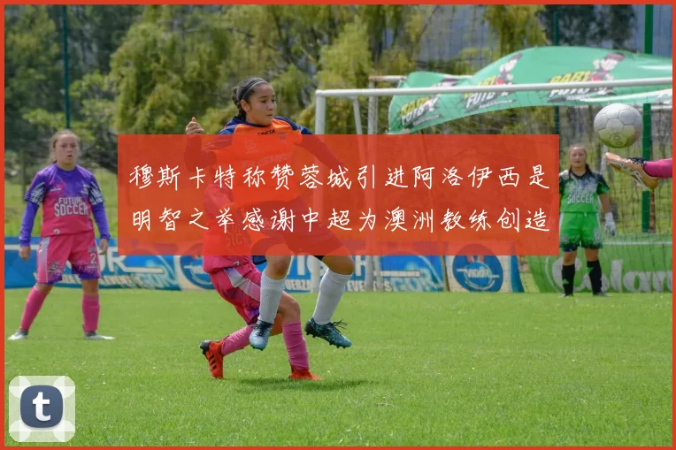 穆斯卡特称赞蓉城引进阿洛伊西是明智之举感谢中超为澳洲教练创造机会