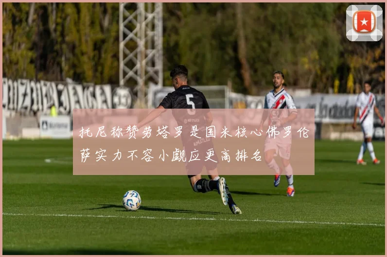 托尼称赞劳塔罗是国米核心佛罗伦萨实力不容小觑应更高排名