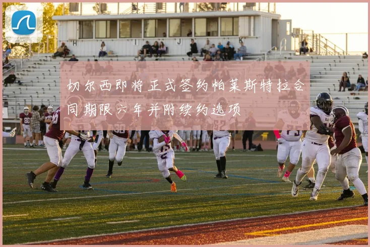 切尔西即将正式签约帕莱斯特拉合同期限六年并附续约选项