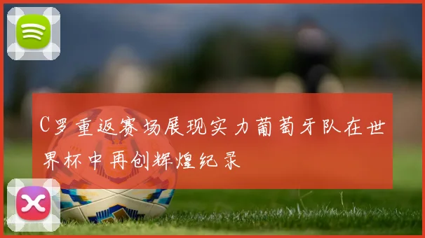 C罗重返赛场展现实力葡萄牙队在世界杯中再创辉煌纪录