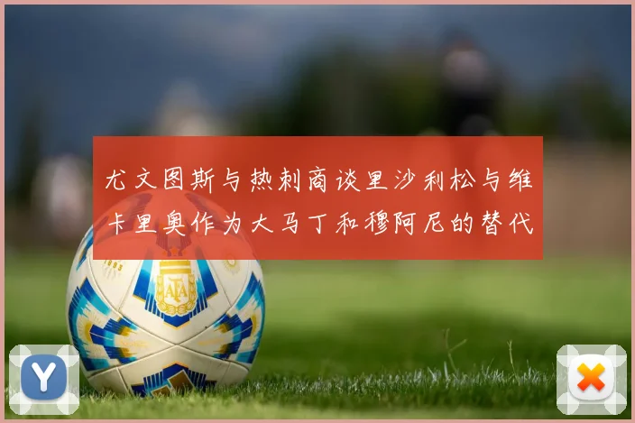 尤文图斯与热刺商谈里沙利松与维卡里奥作为大马丁和穆阿尼的替代人选