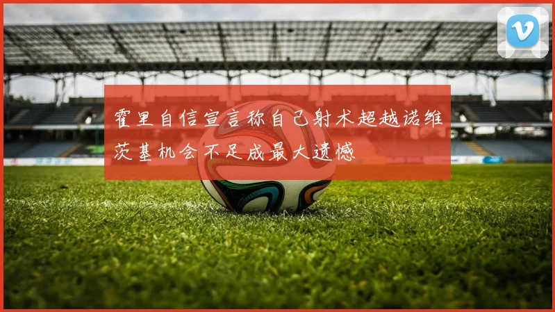 霍里自信宣言称自己射术超越诺维茨基机会不足成最大遗憾
