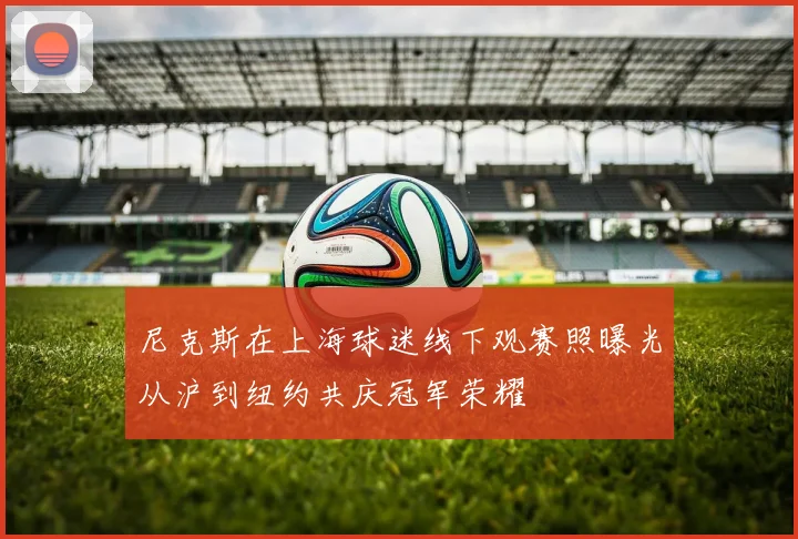 尼克斯在上海球迷线下观赛照曝光从沪到纽约共庆冠军荣耀