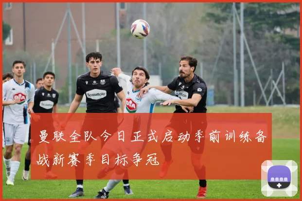 曼联全队今日正式启动季前训练备战新赛季目标争冠