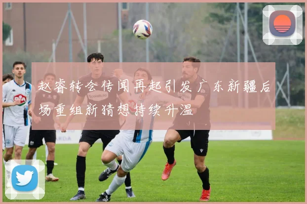 赵睿转会传闻再起引发广东新疆后场重组新猜想持续升温