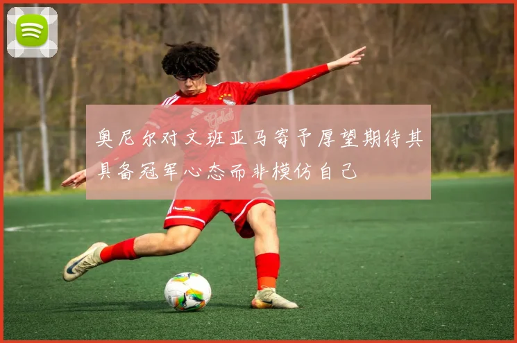 奥尼尔对文班亚马寄予厚望期待其具备冠军心态而非模仿自己