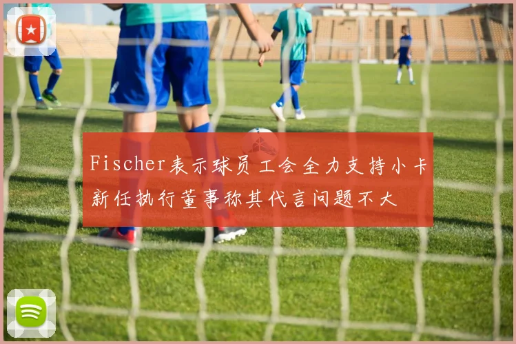 Fischer表示球员工会全力支持小卡新任执行董事称其代言问题不大